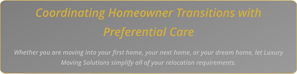Coordinating Homeowner Transitions with Preferential Care    Whether you are moving into your first home, your next home, or your dream home, let Luxury Moving Solutions simplify all of your relocation requirements.