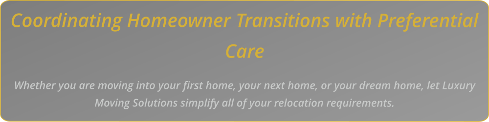 Coordinating Homeowner Transitions with Preferential Care    Whether you are moving into your first home, your next home, or your dream home, let Luxury Moving Solutions simplify all of your relocation requirements.
