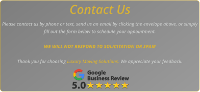 Contact Us Please contact us by phone or text, send us an email by clicking the envelope above, or simply fill out the form below to schedule your appointment.   WE WILL NOT RESPOND TO SOLICITATION OR SPAM  Thank you for choosing Luxury Moving Solutions. We appreciate your feedback.